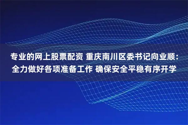 专业的网上股票配资 重庆南川区委书记向业顺：全力做好各项准备工作 确保安全平稳有序开学