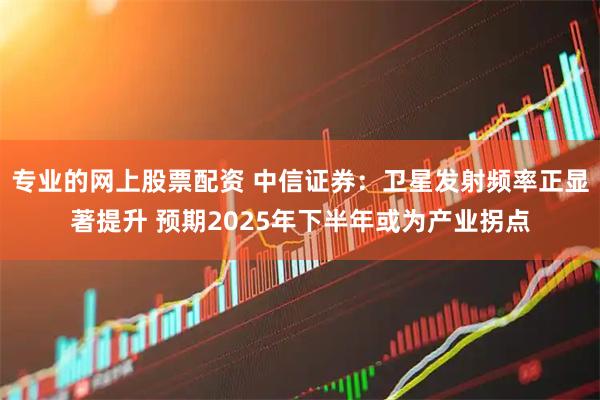 专业的网上股票配资 中信证券：卫星发射频率正显著提升 预期2025年下半年或为产业拐点