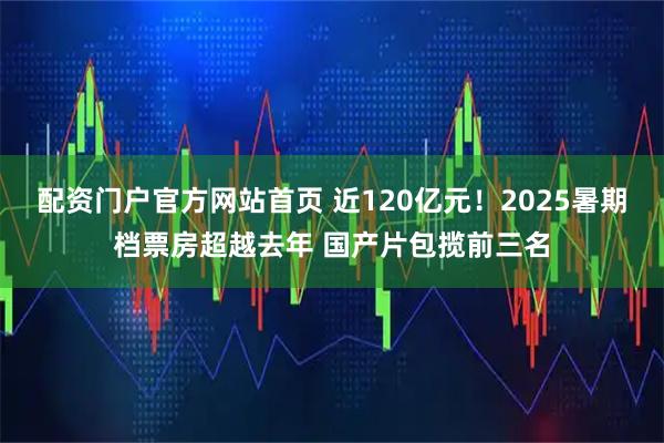 配资门户官方网站首页 近120亿元！2025暑期档票房超越去年 国产片包揽前三名
