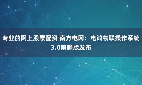 专业的网上股票配资 南方电网：电鸿物联操作系统3.0前瞻版发布
