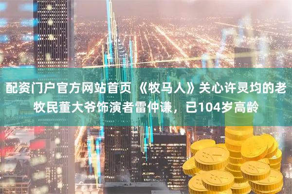 配资门户官方网站首页 《牧马人》关心许灵均的老牧民董大爷饰演者雷仲谦，已104岁高龄