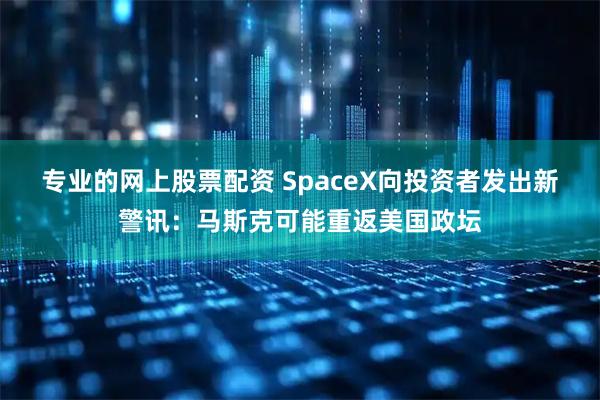 专业的网上股票配资 SpaceX向投资者发出新警讯：马斯克可能重返美国政坛