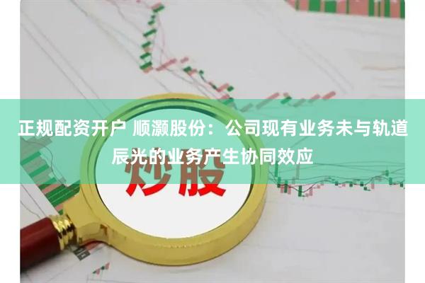 正规配资开户 顺灏股份：公司现有业务未与轨道辰光的业务产生协同效应