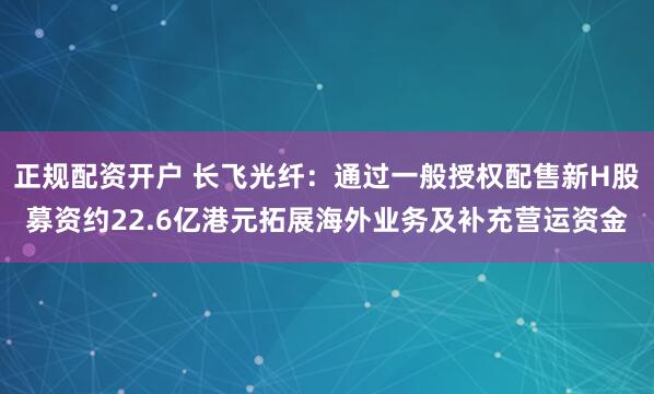 正规配资开户 长飞光纤：通过一般授权配售新H股募资约22.6亿港元拓展海外业务及补充营运资金