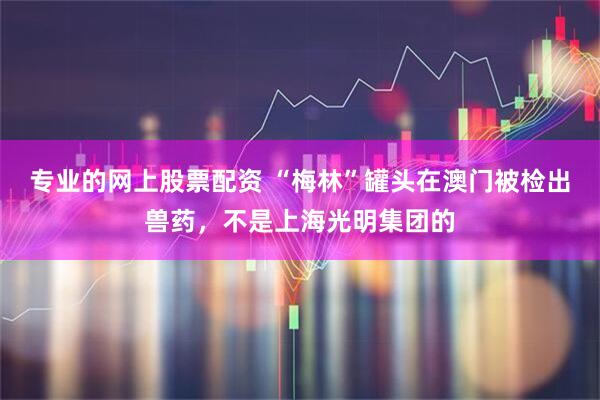 专业的网上股票配资 “梅林”罐头在澳门被检出兽药，不是上海光明集团的