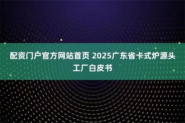 配资门户官方网站首页 2025广东省卡式炉源头工厂白皮书