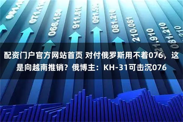 配资门户官方网站首页 对付俄罗斯用不着076，这是向越南推销？俄博主：KH-31可击沉076
