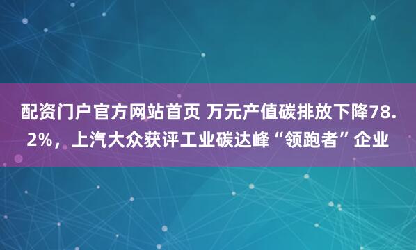 配资门户官方网站首页 万元产值碳排放下降78.2%，上汽大众获评工业碳达峰“领跑者”企业