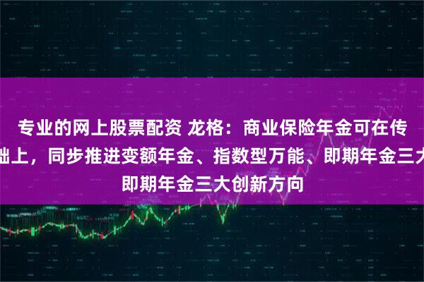 专业的网上股票配资 龙格：商业保险年金可在传统产品基础上，同步推进变额年金、指数型万能、即期年金三大创新方向