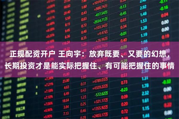正规配资开户 王向宇：放弃既要、又要的幻想，长期投资才是能实际把握住、有可能把握住的事情