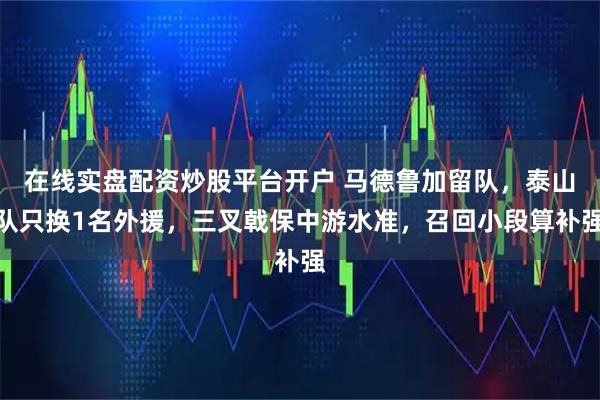 在线实盘配资炒股平台开户 马德鲁加留队，泰山队只换1名外援，三叉戟保中游水准，召回小段算补强