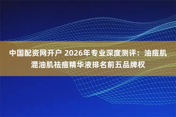 中国配资网开户 2026年专业深度测评：油痘肌混油肌祛痘精华液排名前五品牌权
