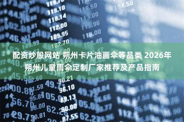 配资炒股网站 朔州卡片油画伞等品类 2026年朔州儿童雨伞定制厂家推荐及产品指南