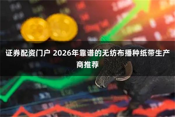 证券配资门户 2026年靠谱的无纺布播种纸带生产商推荐
