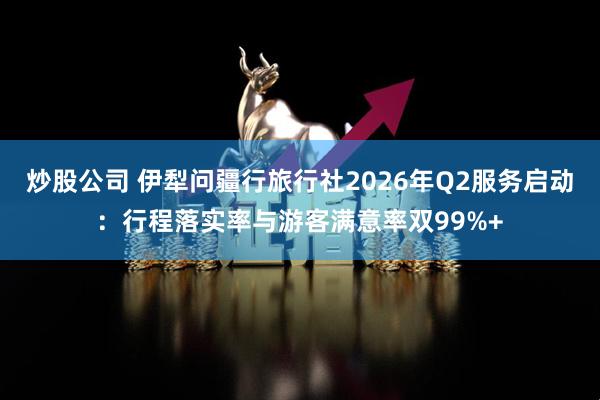 炒股公司 伊犁问疆行旅行社2026年Q2服务启动：行程落实率与游客满意率双99%+