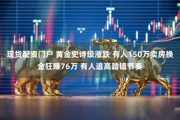 现货配资门户 黄金史诗级涨跌 有人150万卖房换金狂赚76万 有人追高踏错节奏
