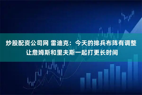 炒股配资公司网 雷迪克：今天的排兵布阵有调整 让詹姆斯和里夫斯一起打更长时间