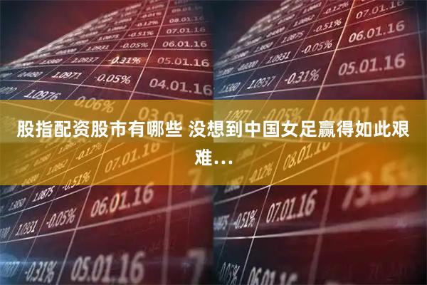 股指配资股市有哪些 没想到中国女足赢得如此艰难…