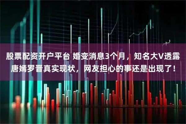 股票配资开户平台 婚变消息3个月，知名大V透露唐嫣罗晋真实现状，网友担心的事还是出现了！