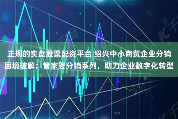 正规的实盘股票配资平台 绍兴中小商贸企业分销困境破解：管家婆分销系列，助力企业数字化转型