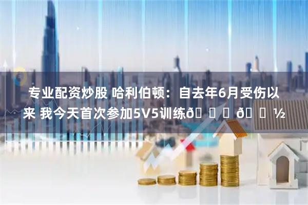 专业配资炒股 哈利伯顿：自去年6月受伤以来 我今天首次参加5V5训练🙏🏽