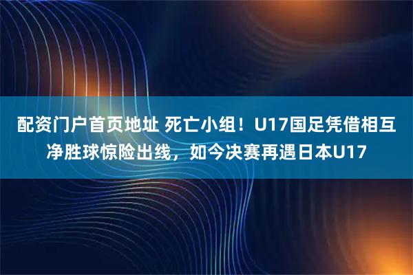 配资门户首页地址 死亡小组！U17国足凭借相互净胜球惊险出线，如今决赛再遇日本U17