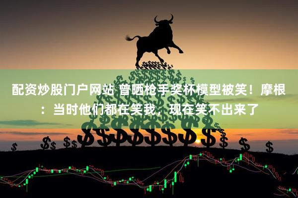 配资炒股门户网站 曾晒枪手奖杯模型被笑！摩根：当时他们都在笑我，现在笑不出来了