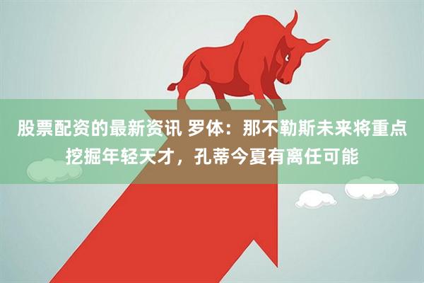 股票配资的最新资讯 罗体：那不勒斯未来将重点挖掘年轻天才，孔蒂今夏有离任可能