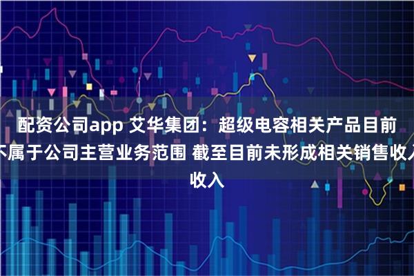 配资公司app 艾华集团：超级电容相关产品目前不属于公司主营业务范围 截至目前未形成相关销售收入