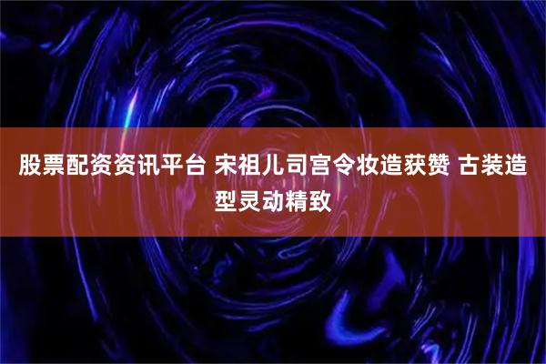 股票配资资讯平台 宋祖儿司宫令妆造获赞 古装造型灵动精致