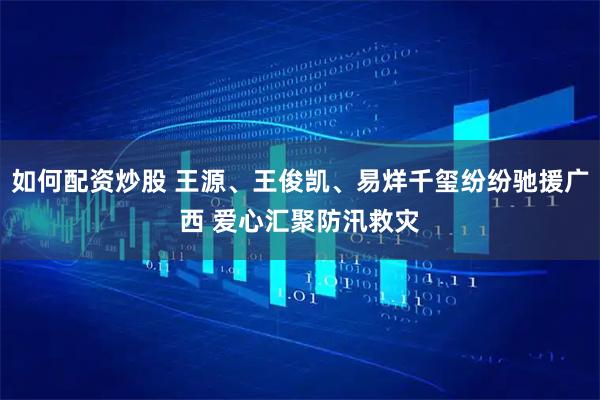 如何配资炒股 王源、王俊凯、易烊千玺纷纷驰援广西 爱心汇聚防汛救灾