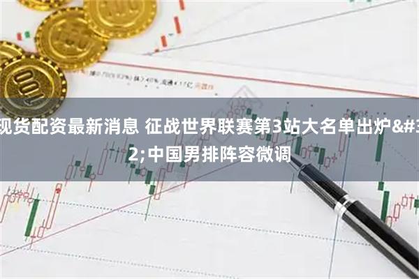现货配资最新消息 征战世界联赛第3站大名单出炉 中国男排阵容微调