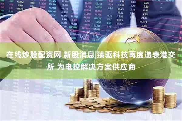 在线炒股配资网 新股消息|臻驱科技再度递表港交所 为电控解决方案供应商