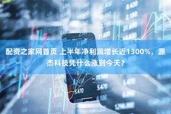 配资之家网首页 上半年净利润增长近1300%，源杰科技凭什么涨到今天？