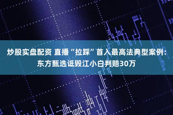 炒股实盘配资 直播“拉踩”首入最高法典型案例：东方甄选诋毁江小白判赔30万