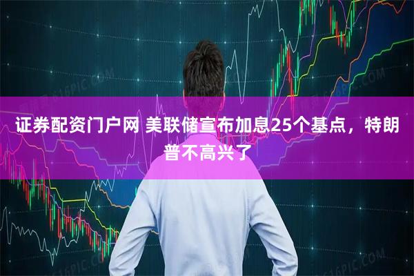 证券配资门户网 美联储宣布加息25个基点，特朗普不高兴了