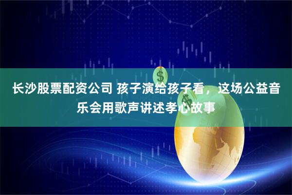 长沙股票配资公司 孩子演给孩子看，这场公益音乐会用歌声讲述孝心故事